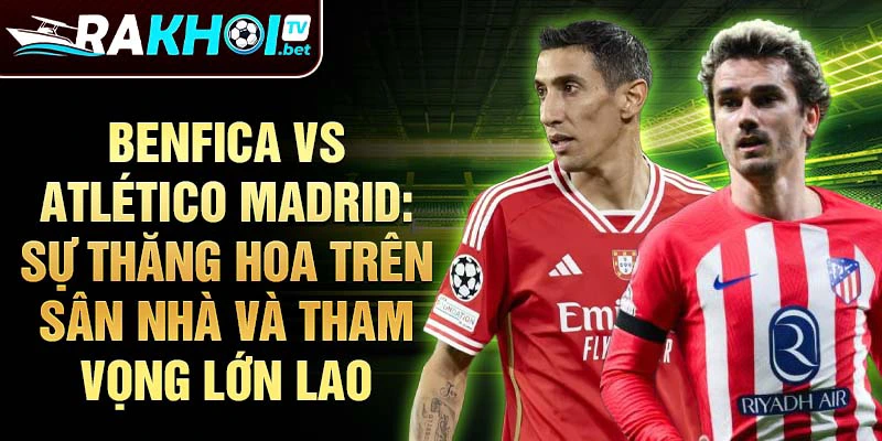 Benfica vs Atlético Madrid: Sự thăng hoa trên sân nhà và tham vọng lớn lao