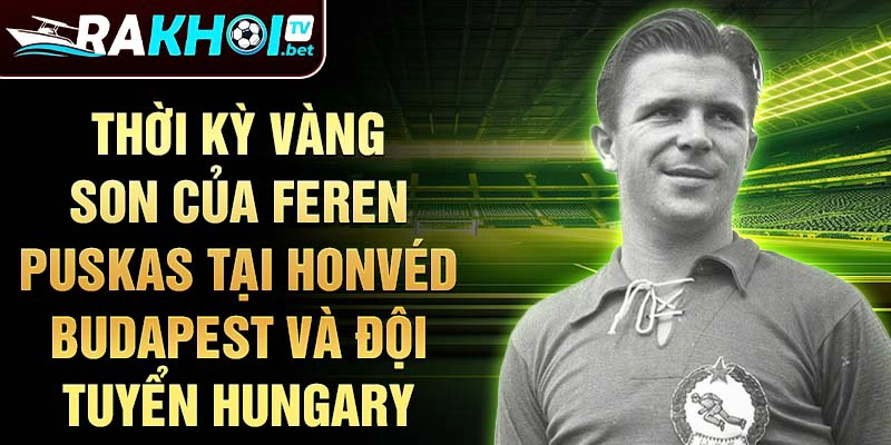 Thời kỳ vàng son của Feren Puskas tại Honvéd Budapest và đội tuyển Hungary